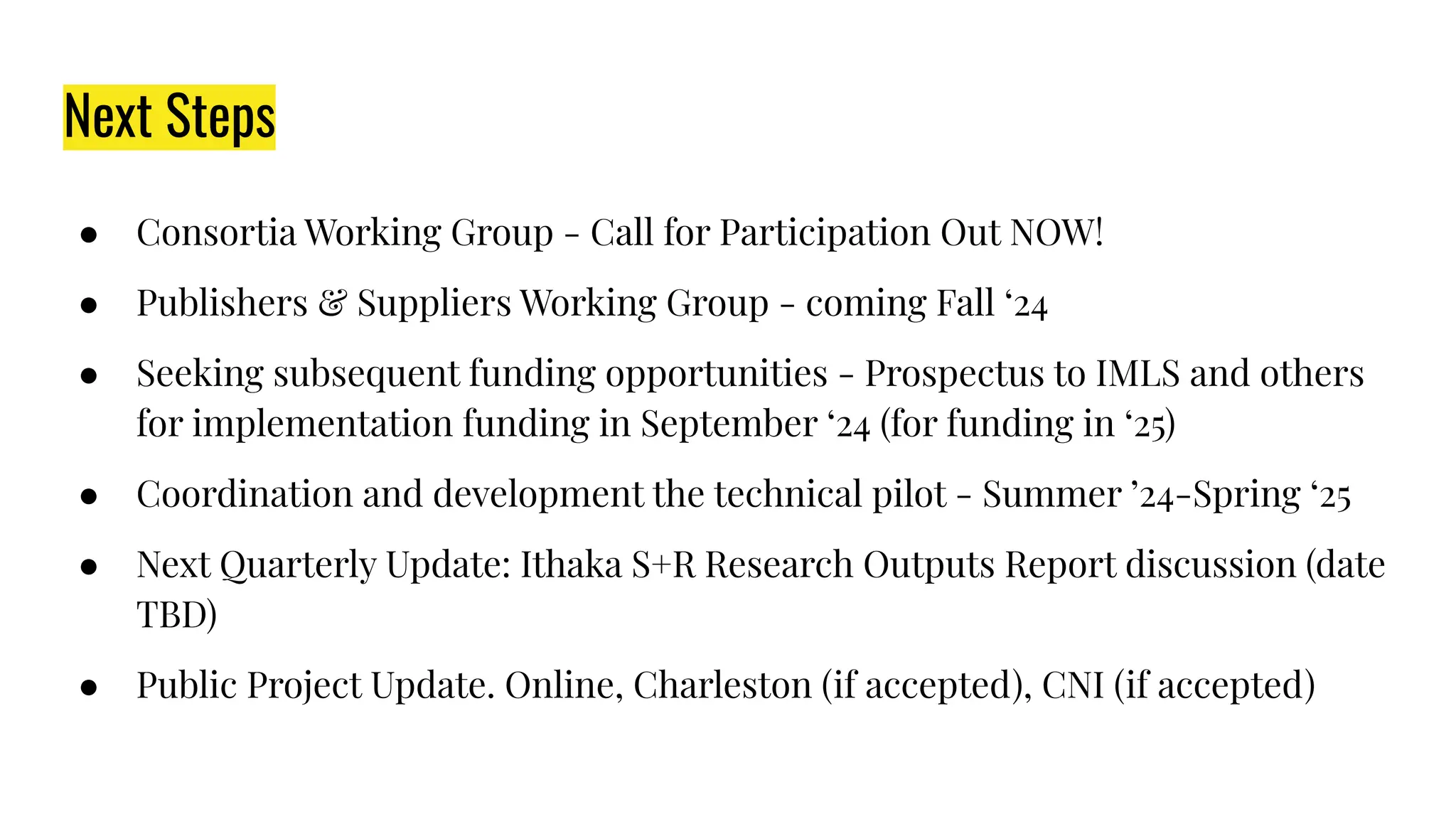Next Steps
● Consortia Working Group - Call for Participation Out NOW!
● Publishers & Suppliers Working Group - coming Fall ‘24
● Seeking subsequent funding opportunities - Prospectus to IMLS and others
for implementation funding in September ‘24 (for funding in ‘25)
● Coordination and development the technical pilot - Summer ’24-Spring ‘25
● Next Quarterly Update: Ithaka S+R Research Outputs Report discussion (date
TBD)
● Public Project Update. Online, Charleston (if accepted), CNI (if accepted)
 