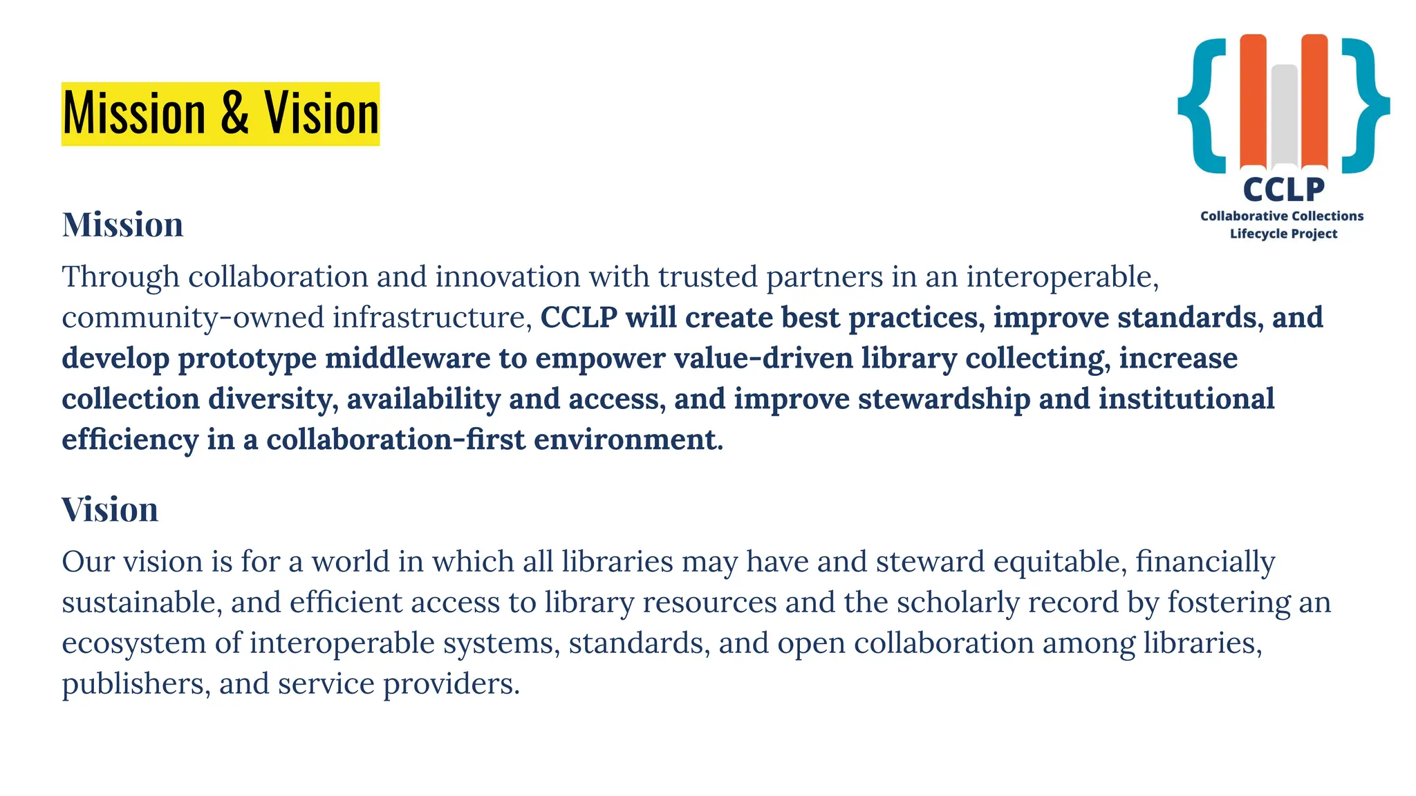Mission & Vision
Mission
Through collaboration and innovation with trusted partners in an interoperable,
community-owned infrastructure, CCLP will create best practices, improve standards, and
develop prototype middleware to empower value-driven library collecting, increase
collection diversity, availability and access, and improve stewardship and institutional
efﬁciency in a collaboration-ﬁrst environment.
Vision
Our vision is for a world in which all libraries may have and steward equitable, ﬁnancially
sustainable, and efﬁcient access to library resources and the scholarly record by fostering an
ecosystem of interoperable systems, standards, and open collaboration among libraries,
publishers, and service providers.
 