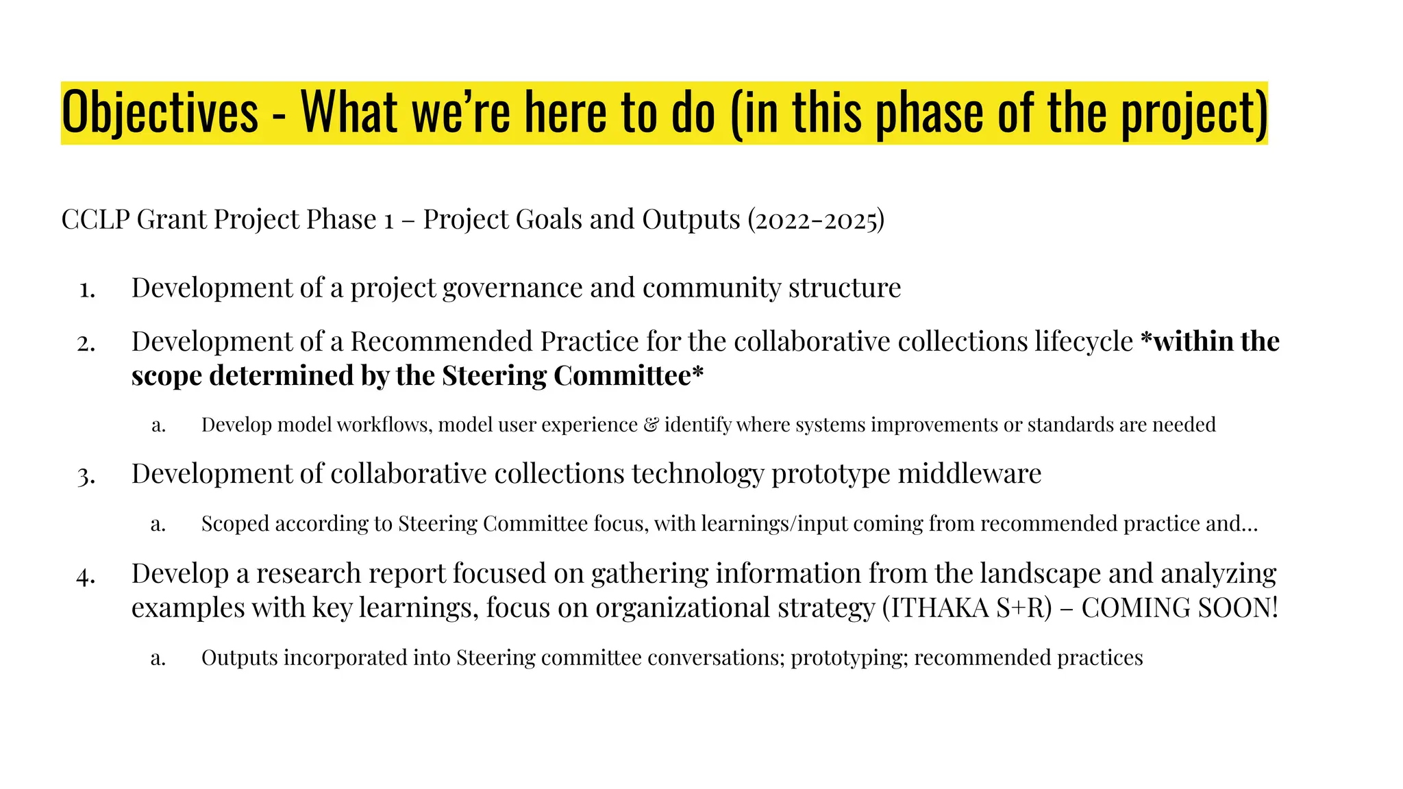 Objectives - What we’re here to do (in this phase of the project)
CCLP Grant Project Phase 1 – Project Goals and Outputs (2022-2025)
1. Development of a project governance and community structure
2. Development of a Recommended Practice for the collaborative collections lifecycle *within the
scope determined by the Steering Committee*
a. Develop model workﬂows, model user experience & identify where systems improvements or standards are needed
3. Development of collaborative collections technology prototype middleware
a. Scoped according to Steering Committee focus, with learnings/input coming from recommended practice and…
4. Develop a research report focused on gathering information from the landscape and analyzing
examples with key learnings, focus on organizational strategy (ITHAKA S+R) – COMING SOON!
a. Outputs incorporated into Steering committee conversations; prototyping; recommended practices
 