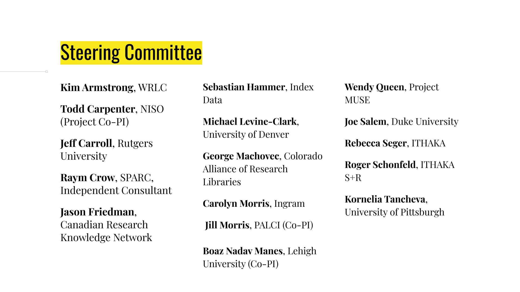 Steering Committee
Kim Armstrong, WRLC
Todd Carpenter, NISO
(Project Co-PI)
Jeff Carroll, Rutgers
University
Raym Crow, SPARC,
Independent Consultant
Jason Friedman,
Canadian Research
Knowledge Network
Sebastian Hammer, Index
Data
Michael Levine-Clark,
University of Denver
George Machovec, Colorado
Alliance of Research
Libraries
Carolyn Morris, Ingram
Jill Morris, PALCI (Co-PI)
Boaz Nadav Manes, Lehigh
University (Co-PI)
Wendy Queen, Project
MUSE
Joe Salem, Duke University
Rebecca Seger, ITHAKA
Roger Schonfeld, ITHAKA
S+R
Kornelia Tancheva,
University of Pittsburgh
 