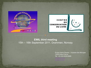 EWIL third meeting
15th – 16th September 2011, Drammen, Norway


                             Enclos Saint-Césaire – Impasse des Mourges
                             13200 Arles France
                             Tel. +33 (0)4-9049-9989
                             info@ccl-fr.org
                             www.ccl-fr.org
 