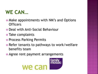  Make appointments with NM’s and Options
Officers
 Deal with Anti-Social Behaviour
 Take complaints
 Process Parking Permits
 Refer tenants to pathways to work/welfare
benefits team
 Agree rent payment arrangements
 