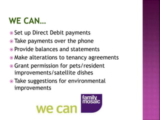  Set up Direct Debit payments
 Take payments over the phone
 Provide balances and statements
 Make alterations to tenancy agreements
 Grant permission for pets/resident
improvements/satellite dishes
 Take suggestions for environmental
improvements
 