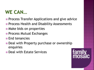  Process Transfer Applications and give advice
 Process Health and Disability Assessments
 Make bids on properties
 Process Mutual Exchanges
 End tenancies
 Deal with Property purchase or ownership
enquiries
 Deal with Estate Services
 
