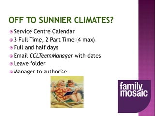  Service Centre Calendar
 3 Full Time, 2 Part Time (4 max)
 Full and half days
 Email CCLTeamManager with dates
 Leave folder
 Manager to authorise
 