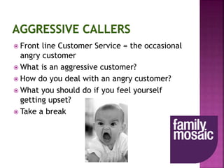  Front line Customer Service = the occasional
angry customer
 What is an aggressive customer?
 How do you deal with an angry customer?
 What you should do if you feel yourself
getting upset?
 Take a break
 
