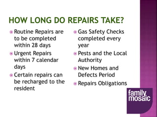  Routine Repairs are
to be completed
within 28 days
 Urgent Repairs
within 7 calendar
days
 Certain repairs can
be recharged to the
resident
 Gas Safety Checks
completed every
year
 Pests and the Local
Authority
 New Homes and
Defects Period
 Repairs Obligations
 