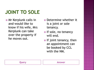 Query Answer
 Mr Kerplunk calls in
and would like to
know if his wife, Mrs
Kerplunk can take
over the property if
he moves out.
 Determine whether it
is a joint or sole
tenancy.
 If sole, no tenancy
will end.
 If joint tenancy, then
an appointment can
be booked by CCL
with the NM.
 