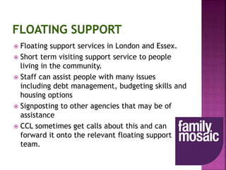  Floating support services in London and Essex.
 Short term visiting support service to people
living in the community.
 Staff can assist people with many issues
including debt management, budgeting skills and
housing options
 Signposting to other agencies that may be of
assistance
 CCL sometimes get calls about this and can
forward it onto the relevant floating support
team.
 