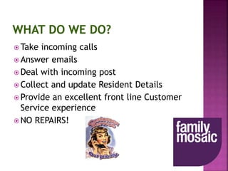  Take incoming calls
 Answer emails
 Deal with incoming post
 Collect and update Resident Details
 Provide an excellent front line Customer
Service experience
 NO REPAIRS!
 