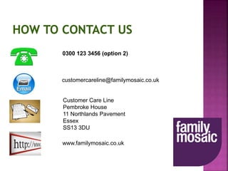 0300 123 3456 (option 2)
customercareline@familymosaic.co.uk
Customer Care Line
Pembroke House
11 Northlands Pavement
Essex
SS13 3DU
www.familymosaic.co.uk
 