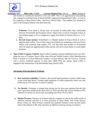 CCL Products (India) Ltd.
Exchange: BSE BSE Code: 519600 Current Market Price: 232.10 Date: 24-Oct-18
and started its commercial operation in the year 2009. This is an agglomeration and packing
unit, engaged in manufacturing of Instant/Soluble Agglomerated/granulated Coffee , as well as
the supplying of Spray-Dried coffee , and Freeze Dried Coffee . This enables CCL products to
cater to the European Market with short lead time.
o Problems: Swiss plant is facing issue on account of unfavorable trade relationship
between Switzerland and European Union. Import duty levied by European Union on
Switzerland supply is 9% as compared to supply from India or Vietnam there is a 3.1%
duty.
o Revised target market: Switzerland is a blended market of Freeze Dried as well as
agglomerated coffees. Two or three major local brands are competing in the local Swiss
market with extremely high margin. CCL will take their base product to Switzerland
and will repack the agglomerated coffee and the will sell in local market at much higher
premium.
 Ngon Coffee Company Limited: Ngon Coffee Company Limited established in the year 2011
under the laws of Vietnam. Ngon Coffee state-of-the-art Soluble Instant Coffee Manufacturing
Plant is located at Cu Kuin Industrial Complex, Cu Kuin District, Dak lak Province, Vietnam
with a current combined capacity of more than 10000 MTs, per annum. Ngon Coffee is
engaged in the manufacture of Instant/Soluble Spray Dried Coffee.
Advantage of having plant in Vietnam:
a) Raw material availability: Vietnam is the second largest producer of green coffee beans
in the world after Brazil. Vietnam rapid expansion in coffee production which was only
6,000 tons in 1975 and now is almost 2 million.
b) Tax Benefit : Company is exempt from income tax for four years starting from the first
year it generates taxable profit (from 2015 to 2018) and after that will be entitled to 50%
reduction in income tax for for nine succeeding year (from 2019 to 2027).
c) Market Presence: Presence in Vietnam help the company to cater to the coffee needs of
ASEAN countries and this is in close proximity to many South -East Asian nations,
Korea, China, etc. Most of these countries have granted Vietnam a most favored nation
status with reduced or NIL duty structures in addition to having savings on logistics.
 