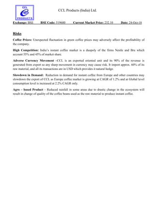 CCL Products (India) Ltd.
Exchange: BSE BSE Code: 519600 Current Market Price: 232.10 Date: 24-Oct-18
Risks
Coffee Prices: Unexpected fluctuation in green coffee prices may adversely affect the profitability of
the company.
High Competition: India’s instant coffee market is a duopoly of the firms Nestle and Bru which
account 55% and 45% of market share.
Adverse Currency Movement –CCL is an exported oriented unit and its 90% of the revenue is
generated from export so any sharp movement in currency may cause risk. It import approx. 60% of its
raw material, and all its transactions are in USD which provides it natural hedge.
Slowdown in Demand: Reduction in demand for instant coffee from Europe and other countries may
slowdown the export of CCL as Europe coffee market is growing at CAGR of 1.2% and at Global level
consumption level is increased at 2.2% CAGR only.
Agro – based Product – Reduced rainfall in some areas due to drastic change in the ecosystem will
result in change of quality of the coffee beans used as the raw material to produce instant coffee.
 
