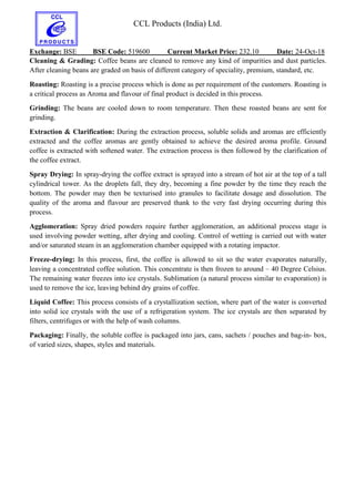 CCL Products (India) Ltd.
Exchange: BSE BSE Code: 519600 Current Market Price: 232.10 Date: 24-Oct-18
Cleaning & Grading: Coffee beans are cleaned to remove any kind of impurities and dust particles.
After cleaning beans are graded on basis of different category of speciality, premium, standard, etc.
Roasting: Roasting is a precise process which is done as per requirement of the customers. Roasting is
a critical process as Aroma and flavour of final product is decided in this process.
Grinding: The beans are cooled down to room temperature. Then these roasted beans are sent for
grinding.
Extraction & Clarification: During the extraction process, soluble solids and aromas are efficiently
extracted and the coffee aromas are gently obtained to achieve the desired aroma profile. Ground
coffee is extracted with softened water. The extraction process is then followed by the clarification of
the coffee extract.
Spray Drying: In spray-drying the coffee extract is sprayed into a stream of hot air at the top of a tall
cylindrical tower. As the droplets fall, they dry, becoming a fine powder by the time they reach the
bottom. The powder may then be texturised into granules to facilitate dosage and dissolution. The
quality of the aroma and flavour are preserved thank to the very fast drying occurring during this
process.
Agglomeration: Spray dried powders require further agglomeration, an additional process stage is
used involving powder wetting, after drying and cooling. Control of wetting is carried out with water
and/or saturated steam in an agglomeration chamber equipped with a rotating impactor.
Freeze-drying: In this process, first, the coffee is allowed to sit so the water evaporates naturally,
leaving a concentrated coffee solution. This concentrate is then frozen to around – 40 Degree Celsius.
The remaining water freezes into ice crystals. Sublimation (a natural process similar to evaporation) is
used to remove the ice, leaving behind dry grains of coffee.
Liquid Coffee: This process consists of a crystallization section, where part of the water is converted
into solid ice crystals with the use of a refrigeration system. The ice crystals are then separated by
filters, centrifuges or with the help of wash columns.
Packaging: Finally, the soluble coffee is packaged into jars, cans, sachets / pouches and bag-in- box,
of varied sizes, shapes, styles and materials.
 