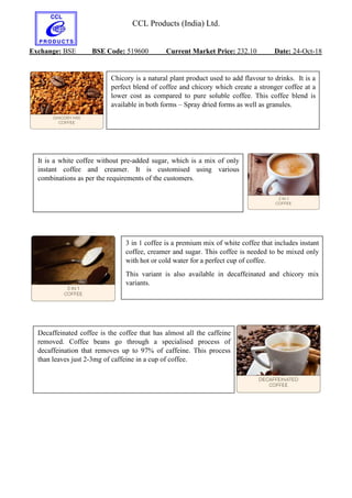 CCL Products (India) Ltd.
Exchange: BSE BSE Code: 519600 Current Market Price: 232.10 Date: 24-Oct-18
Chicory is a natural plant product used to add flavour to drinks. It is a
perfect blend of coffee and chicory which create a stronger coffee at a
lower cost as compared to pure soluble coffee. This coffee blend is
available in both forms – Spray dried forms as well as granules.
It is a white coffee without pre-added sugar, which is a mix of only
instant coffee and creamer. It is customised using various
combinations as per the requirements of the customers.
3 in 1 coffee is a premium mix of white coffee that includes instant
coffee, creamer and sugar. This coffee is needed to be mixed only
with hot or cold water for a perfect cup of coffee.
This variant is also available in decaffeinated and chicory mix
variants.
Decaffeinated coffee is the coffee that has almost all the caffeine
removed. Coffee beans go through a specialised process of
decaffeination that removes up to 97% of caffeine. This process
than leaves just 2-3mg of caffeine in a cup of coffee.
 