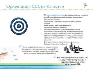 102012 Center for Creative Leadership. All rights reserved.
Ориентация CCL на Качество
CCL гарантирует качество преподавательского состава и
коучей использованием следующих механизмов:
• Менторский процесс
• Проведение регулярных мероприятий по обмену
опытом
• Инвестиции в имеющиеся навыки и
сертификационные семинары
• Регулярные проверки записей индивидуальных
коучинговых сессий Ведущим Экспертом по Оценке
• Оценочные листы, заполняемые после проведения
программ или предоставления услуг, учитывающие
особые компетенции CCL в проведении тренингов и
коучинга
• Ежегодный анализ обратной связи от клиентов
Ведущим Экспертом по Оценке
 После каждой программы или предоставления
других услуг участники оценивают нашу работу в
целом и дают коучам и консультантам обратную
связь по поводу эффективности их работы.
 Все ассоциированные члены CCL
следуют тем же правилам и
нормам поведения, что и
сотрудники CCL.
 