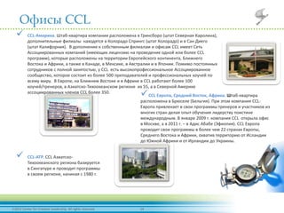 142012 Center for Creative Leadership. All rights reserved.
Офисы CCL
 CCL-Америка. Штаб-квартира компании расположена в Гринсборо (штат Северная Каролина),
дополнительные филиалы находятся в Колорадо Спрингс (штат Колорадо) и в Сан Диего
(штат Калифорния). В дополнение к собственным филиалам и офисам CCL имеет Сеть
Ассоциированных компаний (имеющих лицензию на проведение одной или более CCL
программ), которые расположены на территории Европейского континента, Ближнего
Востока и Африки, а также в Канаде, в Мексике, в Австралии и в Японии. Помимо постоянных
сотрудников с полной занятостью, у CCL есть высокопрофессиональное Ассоциированное
сообщество, которое состоит из более 500 преподавателей и профессиональных коучей по
всему миру. В Европе, на Ближнем Востоке и в Африке в CCL работают более 100
коучей/тренеров, в Азиатско-Тихоокеанском регионе их 55, а в Северной Америке
ассоциированных членов CCL более 350.
CCL Европа, Средний Восток, Африка. Штаб-квартира
расположена в Брюселе (Бельгия). При этом компания CCL-
Европа привлекает в свои программы тренеров и участников из
многих стран делая опыт обучения лидерству поистине
международным. В январе 2009 г. компания CCL открыла офис
в Москве, а в 2011 г. – в Адис Абабе (Эфиопия). CCL Европа
проводит свои программы в более чем 22 странах Европы,
Среднего Востока и Африки, охватив территорию от Исландии
до Южной Африки и от Ирландии до Украины.
 CCL-АТР. CCL Азиатско-
Тихоокеанского региона базируется
в Сингапуре и проводит программы
в своем регионе, начиная с 1980 г.
 
