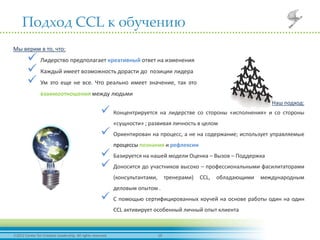 192012 Center for Creative Leadership. All rights reserved.
Подход CCL к обучению
Мы верим в то, что:
 Лидерство предполагает креативный ответ на изменения
 Каждый имеет возможность дорасти до позиции лидера
 Ум это еще не все. Что реально имеет значение, так это
взаимоотношения между людьми
Наш подход:
 Концентрируется на лидерстве со стороны «исполнения» и со стороны
«сущности» ; развивая личность в целом
 Ориентирован на процесс, а не на содержание; использует управляемые
процессы познания и рефлексии
 Базируется на нашей модели Оценка – Вызов – Поддержка
 Доносится до участников высоко – профессиональными фасилитаторами
(консультантами, тренерами) CCL, обладающими международным
деловым опытом .
 С помощью сертифицированных коучей на основе работы один на один
CCL активирует особенный личный опыт клиента
 