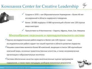 52012 Center for Creative Leadership. All rights reserved.
Компания Center for Creative Leadership
 Создана в 1970 г. как Образовательное Учреждение – более 40 лет
исследований в области лидерского поведения.
 Более 20 000 лидеров и 3 000 организаций в более чем 128 странах
мира ежегодно
 Присутствие на 4 Континентах – Европа, Африка, Азия, Сев. Америка
Научно-исследовательская работа ведется в более чем 120 странах – наша
исследовательская работа задает тон нашей практике в области развития лидерства
Нашими клиентами являются более 80 компаний, входящих в список 100 крупнейших
компаний мира, основные правительственные агентства, а также некоммерческие
организации и образовательные институты
Система обеспечения качества через многочисленные оценки программ/их
содержания, а также через процедуры разборов полученных результатов
Многообразие персонала и преподавательского состава
 
