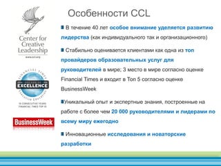 В течение 40 лет особое внимание уделяется развитию
лидерства (как индивидуального так и организационного)
Стабильно оценивается клиентами как одна из топ
провайдеров образовательных услуг для
руководителей в мире; 3 место в мире согласно оценке
Financial Times и входит в Топ 5 согласно оценке
BusinessWeek
Уникальный опыт и экспертные знания, построенные на
работе с более чем 20 000 руководителями и лидерами по
всему миру ежегодно
Инновационные исследования и новаторские
разработки
Особенности CCL
 