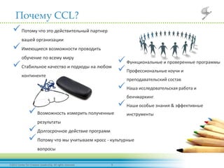 92012 Center for Creative Leadership. All rights reserved.
Почему CCL?
Потому что это действительный партнер
вашей организации
Имеющиеся возможности проводить
обучение по всему миру
Стабильное качество и подходы на любом
континенте
Функциональные и проверенные программы
Профессиональные коучи и
преподавательский состав
Наша исследовательская работа и
бенчмаркинг
Наши особые знания & эффективные
инструментыВозможность измерить полученные
результаты
Долгосрочное действие программ
Потому что мы учитываем кросс - культурные
вопросы
 