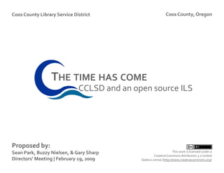 Coos County Library Service District                          Coos County, Oregon




                  THE TIME HAS COME
                              CCLSD and an open source ILS




Proposed by:
Sean Park, Buzzy Nielsen, & Gary Sharp                              This work is licensed under a
                                                      Creative Commons Attribution 3.0 United
Directors’ Meeting | February 19, 2009       States License (http://www.creativecommons.org)
 