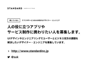UIデザインやエンジニアリングでユーザーとビジネス双方の課題を 
解決したいデザイナー・エンジニアを募集しています。
人の役に立つアプリや
サービス制作に携わりたい人を募集します。
探している人
http://www.standardinc.jp
@suk
アプリやサービスのUIが好きなデザイナー・エンジニア
 