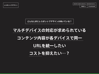 CREATOR’S CAREER LOUNGE VOL.6 - WEB DESIGN FES 2014 -
レスポンシブデザイン
マルチデバイスの対応が求められている
どんなときにレスポンシブデザインが向いている？
コンテンツ内容が各デバイスで同一
URLを統一したい
コストを抑えたい…？
 