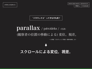 CREATOR’S CAREER LOUNGE VOL.6 - WEB DESIGN FES 2014 -
パララックスサイト
parallax / pǽrəl ks / <名詞>
(観察者の位置の移動による) 変位。視差。
̶ 小学館「プログレッシブ英和・和英中辞典」より
⬇
スクロールによる変位。視差。
“パララックス”ってそもそも何？
 