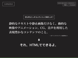 CREATOR’S CAREER LOUNGE VOL.6 - WEB DESIGN FES 2014 -
リッチコンテンツ
そもそもリッチコンテンツって何だっけ？
静的なテキストや静止画像だけなく、動的な
映像やアニメーション、CG、音声を利用した
表現豊かなコンテンツのこと。
− ＠IT リッチクライアント用語事典より
⬇
それ、HTMLでできるよ。
 