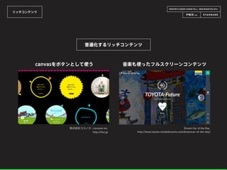 CREATOR’S CAREER LOUNGE VOL.6 - WEB DESIGN FES 2014 -
リッチコンテンツ
普遍化するリッチコンテンツ
株式会社ココノヱ - coconoe inc.
http://9ye.jp
canvasをボタンとして使う
Dream Car of the Day
http://www.toyota-insidedreams.com/dreamcar-of-the-day/
音楽も使ったフルスクリーンコンテンツ
 