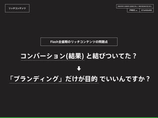 CREATOR’S CAREER LOUNGE VOL.6 - WEB DESIGN FES 2014 -
リッチコンテンツ
コンバーション(結果) と結びついてた？
Flash全盛期のリッチコンテンツの問題点
「ブランディング」だけが目的 でいいんですか？
⬇
 