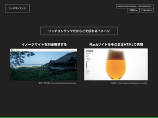 CREATOR’S CAREER LOUNGE VOL.6 - WEB DESIGN FES 2014 -
リッチコンテンツ
リッチコンテンツだからこそ伝わるイメージ
清水へ参る道 http://feel.kiyomizudera.or.jp
イメージサイトを別途用意する
COEDO http://www.coedobrewery.com/jp/
FlashサイトをそのままHTMLで再現
 