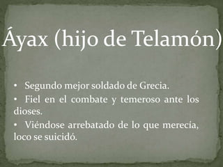 • Segundo mejor soldado de Grecia.
• Fiel en el combate y temeroso ante los
dioses.
• Viéndose arrebatado de lo que merecía,
loco se suicidó.
Áyax (hijo de Telamón)
 