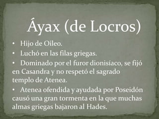 • Hijo de Oileo.
• Luchó en las filas griegas.
• Dominado por el furor dionisíaco, se fijó
en Casandra y no respetó el sagrado
templo de Atenea.
• Atenea ofendida y ayudada por Poseidón
causó una gran tormenta en la que muchas
almas griegas bajaron al Hades.
Áyax (de Locros)
 