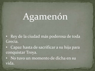 • Rey de la ciudad más poderosa de toda
Grecia.
• Capaz hasta de sacrificar a su hija para
conquistar Troya.
• No tuvo un momento de dicha en su
vida.
Agamenón
 