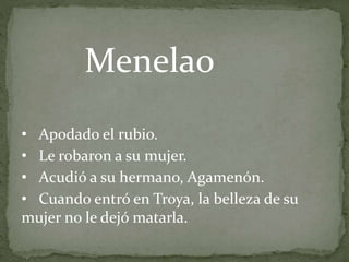 • Apodado el rubio.
• Le robaron a su mujer.
• Acudió a su hermano, Agamenón.
• Cuando entró en Troya, la belleza de su
mujer no le dejó matarla.
Menelao
 
