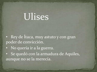 • Rey de Ítaca, muy astuto y con gran
poder de convicción.
• No quería ir a la guerra.
• Se quedó con la armadura de Aquiles,
aunque no se la merecía.
Ulises
 