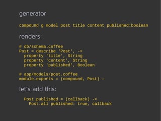 generator
compound g model post title content published:boolean

renders:
# db/schema.coffee
Post = describe 'Post', ->
  property 'title', String
  property 'content', String
  property 'published', Boolean

# app/models/post.coffee
module.exports = (compound, Post) →

let's add this:
 Post.published = (callback) ->
   Post.all published: true, callback
 