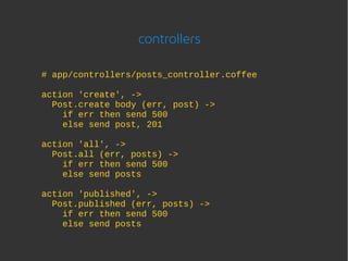 controllers

# app/controllers/posts_controller.coffee

action 'create', ->
  Post.create body (err, post) ->
    if err then send 500
    else send post, 201

action 'all', ->
  Post.all (err, posts) ->
    if err then send 500
    else send posts

action 'published', ->
  Post.published (err, posts) ->
    if err then send 500
    else send posts
 
