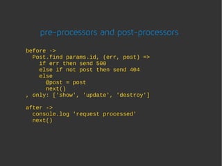 pre-processors and post-processors
before ->
  Post.find params.id, (err, post) =>
    if err then send 500
    else if not post then send 404
    else
      @post = post
      next()
, only: ['show', 'update', 'destroy']

after ->
  console.log 'request processed'
  next()
 