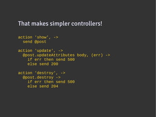 That makes simpler controllers!
                               

action 'show', ->
  send @post

action 'update', ->
  @post.updateAttributes body, (err) ->
    if err then send 500
    else send 200

action 'destroy', ->
  @post.destroy ->
    if err then send 500
    else send 204
 