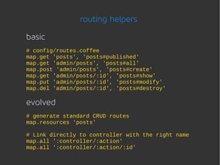 routing helpers

basic
# config/routes.coffee
map.get 'posts', 'posts#published'
map.get 'admin/posts', 'posts#all'
map.post 'admin/posts', 'posts#create'
map.get 'admin/posts/:id', 'posts#show'
map.put 'admin/posts/:id', 'posts#modify'
map.del 'admin/posts/:id', 'posts#destroy'

evolved
# generate standard CRUD routes
map.resources 'posts'

# Link directly to controller with the right name
map.all ':controller/:action'
map.all ':controller/:action/:id'
 