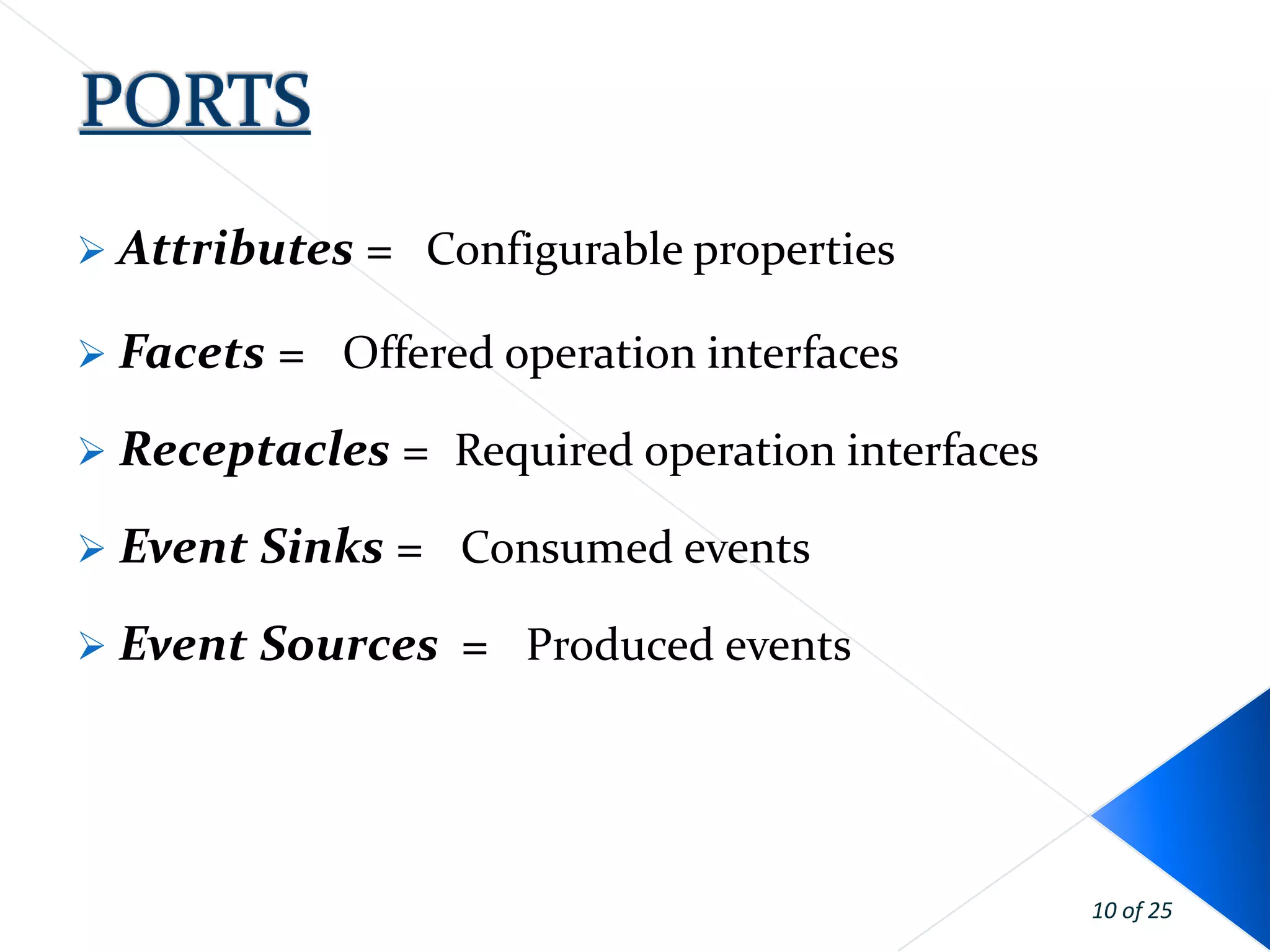  Attributes   = Configurable properties

 Facets   = Offered operation interfaces
 Receptacles    = Required operation interfaces
 Event Sinks   = Consumed events
 Event Sources    = Produced events




                                                   10 of 25
 