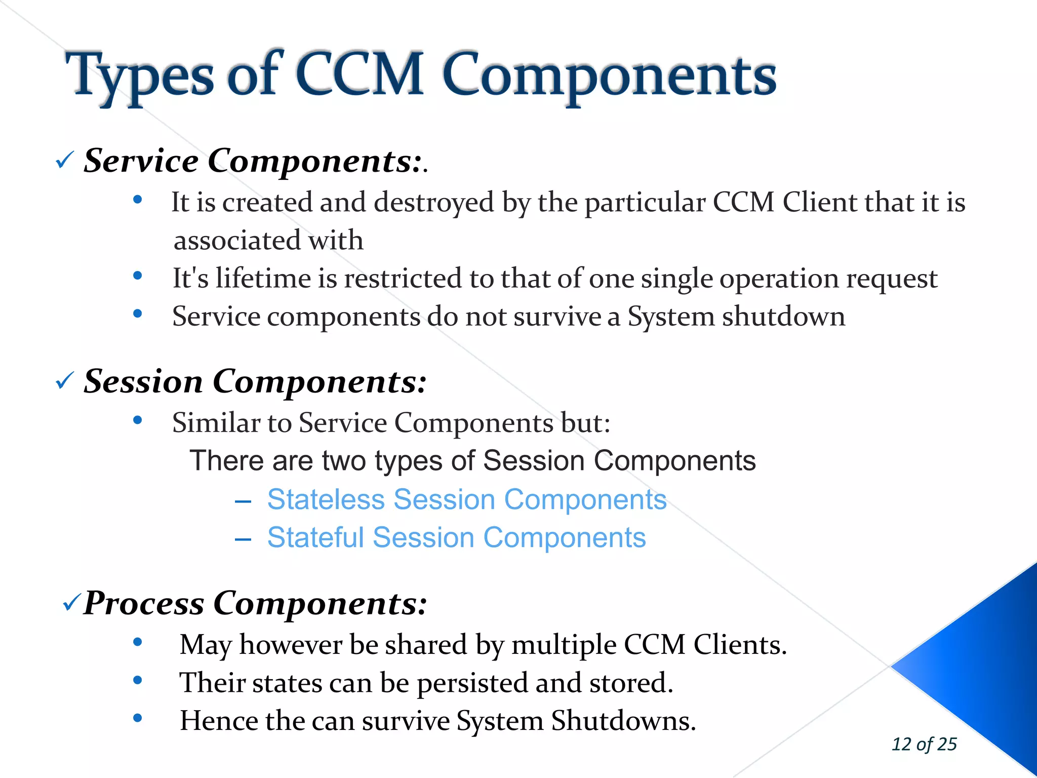  Service Components:.
     • It is created and destroyed by the particular CCM Client that it is
        associated with
     • It's lifetime is restricted to that of one single operation request
     • Service components do not survive a System shutdown
 Session Components:
     • Similar to Service Components but:
        There are two types of Session Components
            – Stateless Session Components
            – Stateful Session Components

Process Components:
    • May however be shared by multiple CCM Clients.
    • Their states can be persisted and stored.
    • Hence the can survive System Shutdowns.
                                                                   12 of 25
 