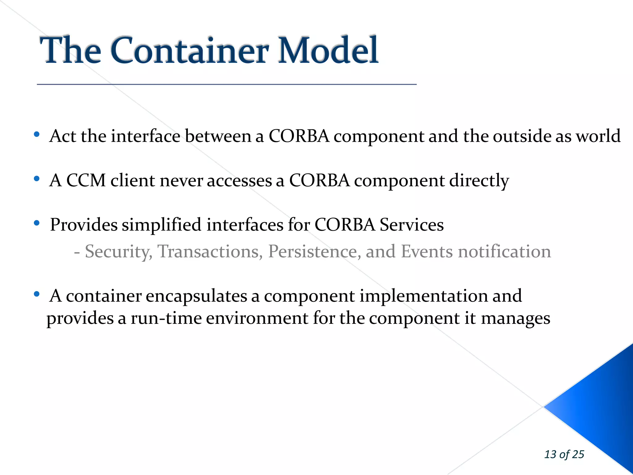 • Act the interface between a CORBA component and the outside as world

• A CCM client never accesses a CORBA component directly
• Provides simplified interfaces for CORBA Services
     - Security, Transactions, Persistence, and Events notification

• A container encapsulates a component implementation and
 provides a run-time environment for the component it manages




                                                                  13 of 25
 