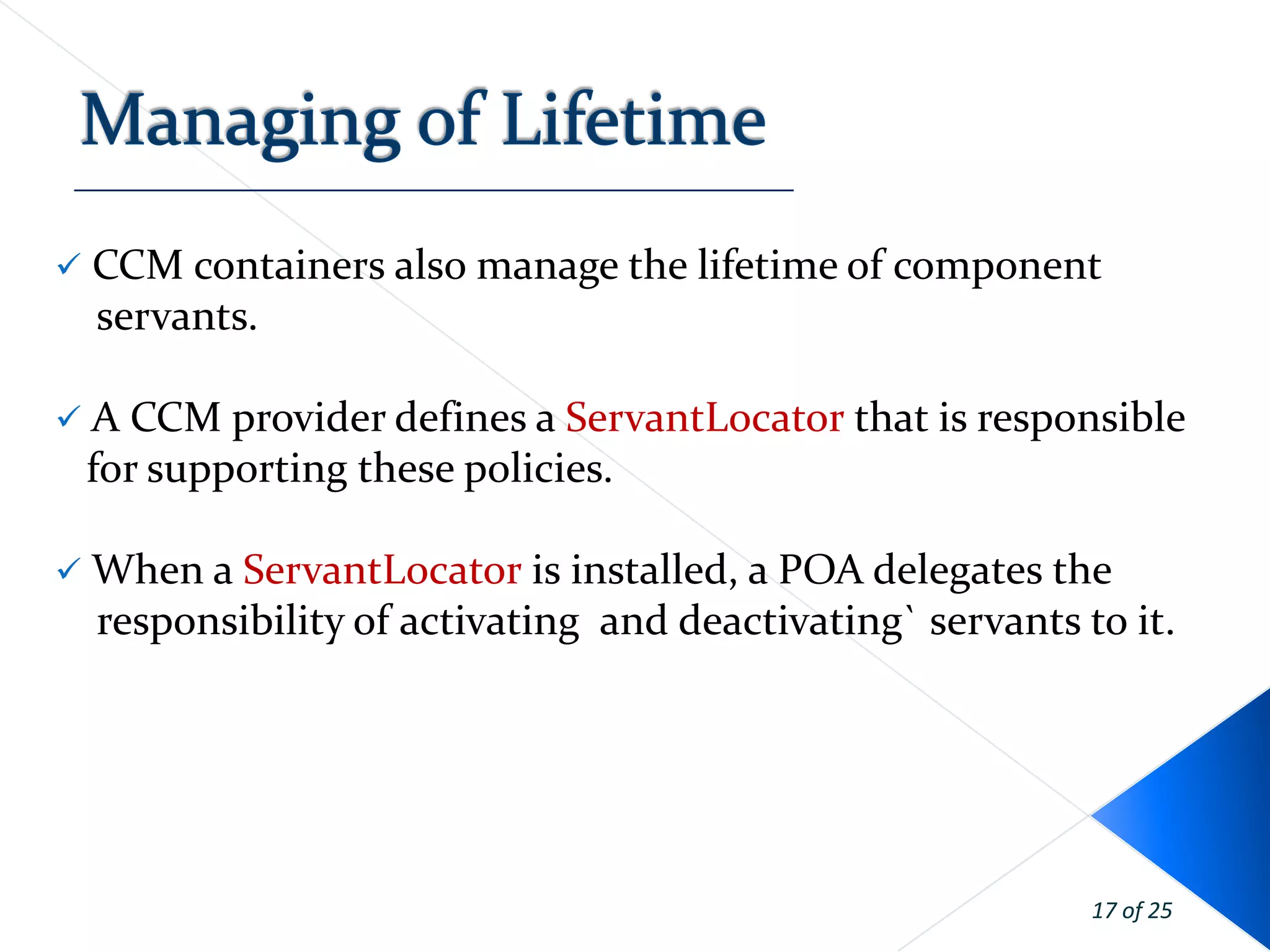    CCM containers also manage the lifetime of component
    servants.

 A CCM provider defines a ServantLocator that is responsible
    for supporting these policies.

 When a ServantLocator is installed, a POA delegates the
    responsibility of activating and deactivating` servants to it.




                                                             17 of 25
 