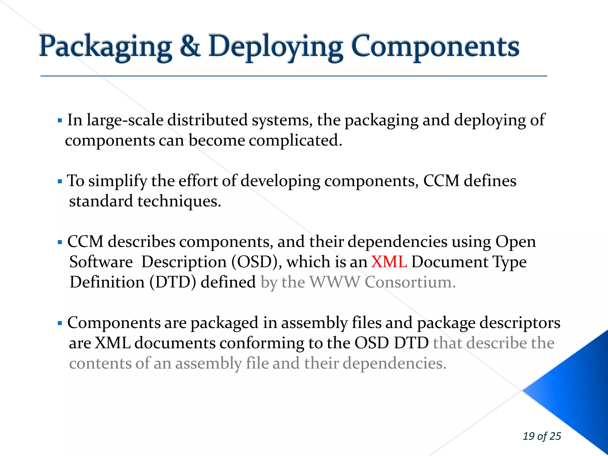    In large-scale distributed systems, the packaging and deploying of
    components can become complicated.

 To simplify the effort of   developing components, CCM defines
    standard techniques.

   CCM describes components, and their dependencies using Open
    Software Description (OSD), which is an XML Document Type
    Definition (DTD) defined by the WWW Consortium.

   Components are packaged in assembly files and package descriptors
    are XML documents conforming to the OSD DTD that describe the
    contents of an assembly file and their dependencies.



                                                                   19 of 25
 