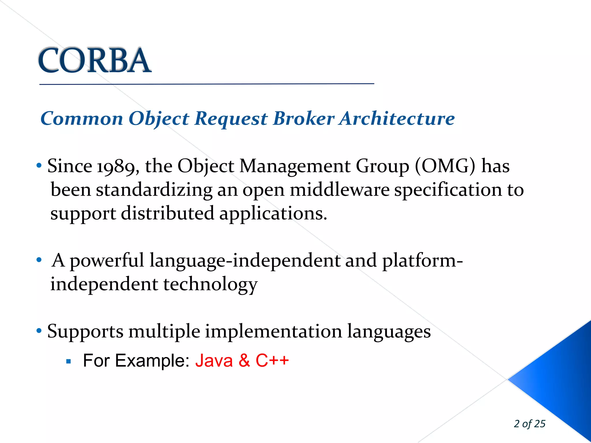 Common Object Request Broker Architecture

• Since 1989, the Object Management Group (OMG) has
  been standardizing an open middleware specification to
  support distributed applications.

• A powerful language-independent and platform-
  independent technology

• Supports multiple implementation languages
      For Example: Java & C++


                                                      2 of 25
 