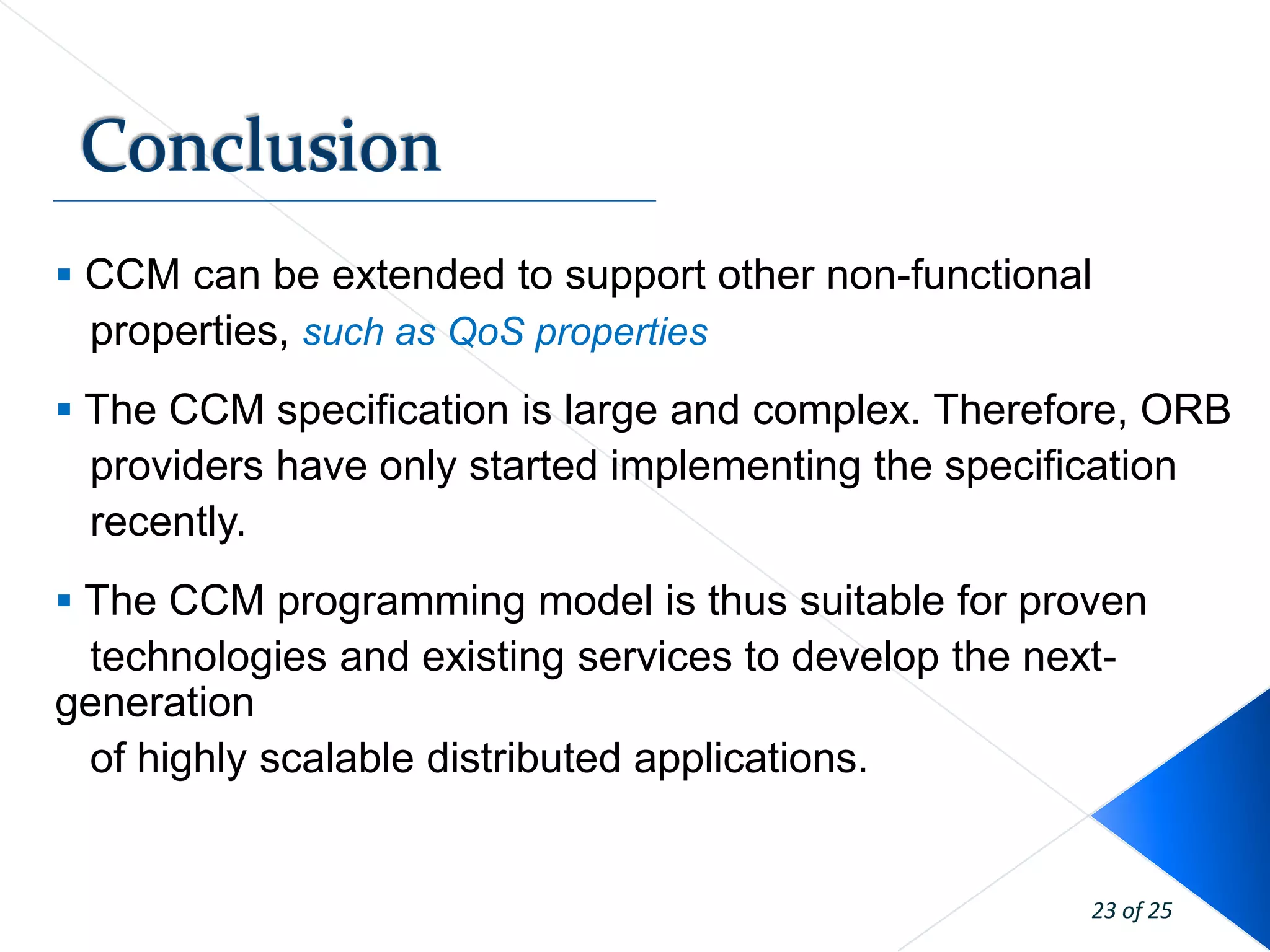  CCM can be extended to support other non-functional
  properties, such as QoS properties
 The CCM specification is large and complex. Therefore, ORB
 providers have only started implementing the specification
 recently.
 The CCM programming model is thus suitable for proven
 technologies and existing services to develop the next-
generation
 of highly scalable distributed applications.


                                                      23 of 25
 